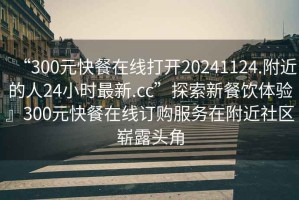 “300元快餐在線打開(kāi)20241124.附近的人24小時(shí)最新.cc”探索新餐飲體驗(yàn)』300元快餐在線訂購(gòu)服務(wù)在附近社區(qū)嶄露頭角