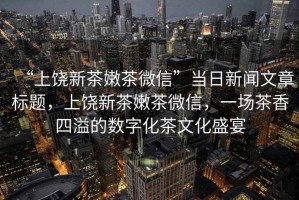 “上饒新茶嫩茶微信”當(dāng)日新聞文章標(biāo)題，上饒新茶嫩茶微信，一場茶香四溢的數(shù)字化茶文化盛宴