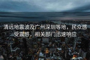 清遠(yuǎn)地震波及廣州深圳等地，民眾感受震感，相關(guān)部門(mén)迅速響應(yīng)