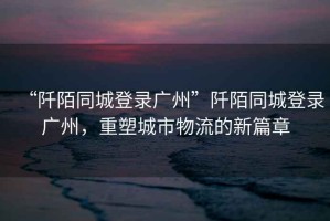 “阡陌同城登錄廣州”阡陌同城登錄廣州，重塑城市物流的新篇章