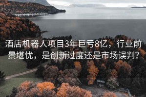 酒店機器人項目3年巨虧8億，行業(yè)前景堪憂，是創(chuàng)新過度還是市場誤判？