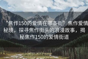 “焦作150的愛情在哪條街”焦作愛情秘境，探尋焦作街頭的浪漫故事，揭秘焦作150的愛情街道