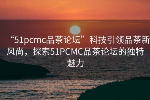 “51pcmc品茶論壇”科技引領(lǐng)品茶新風(fēng)尚，探索51PCMC品茶論壇的獨(dú)特魅力