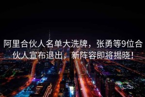 阿里合伙人名單大洗牌，張勇等9位合伙人宣布退出，新陣容即將揭曉！