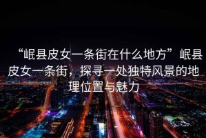 “岷縣皮女一條街在什么地方”岷縣皮女一條街，探尋一處獨特風景的地理位置與魅力
