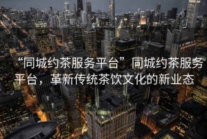 “同城約茶服務(wù)平臺(tái)”同城約茶服務(wù)平臺(tái)，革新傳統(tǒng)茶飲文化的新業(yè)態(tài)