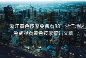 “浙江黃色按摩免費(fèi)看88”浙江地區(qū)免費(fèi)觀看黃色按摩資訊文章