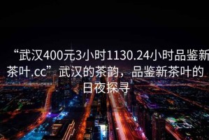 “武漢400元3小時1130.24小時品鑒新茶葉.cc”武漢的茶韻，品鑒新茶葉的日夜探尋