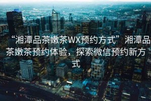 “湘潭品茶嫩茶WX預(yù)約方式”湘潭品茶嫩茶預(yù)約體驗(yàn)，探索微信預(yù)約新方式