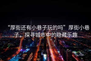“厚街還有小巷子玩的嗎”厚街小巷子，探尋城市中的隱藏樂趣