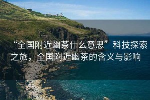 “全國附近幽茶什么意思”科技探索之旅，全國附近幽茶的含義與影響