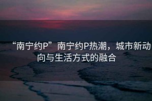“南寧約P”南寧約P熱潮，城市新動向與生活方式的融合