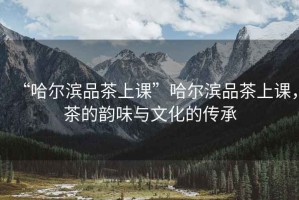 “哈爾濱品茶上課”哈爾濱品茶上課，茶的韻味與文化的傳承