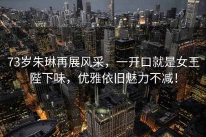 73歲朱琳再展風(fēng)采，一開(kāi)口就是女王陛下味，優(yōu)雅依舊魅力不減！