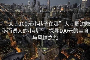 “大寺100元小巷子在哪”大寺周邊隱秘而誘人的小巷子，探尋100元的美食與風(fēng)情之旅