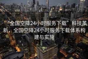 “全國空降24小時服務(wù)下載”科技革新，全國空降24小時服務(wù)下載體系構(gòu)建與實施