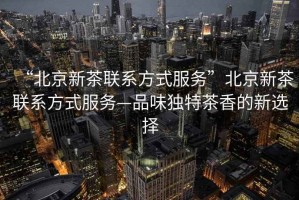 “北京新茶聯(lián)系方式服務(wù)”北京新茶聯(lián)系方式服務(wù)—品味獨(dú)特茶香的新選擇