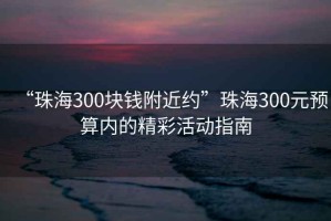 “珠海300塊錢附近約”珠海300元預(yù)算內(nèi)的精彩活動(dòng)指南