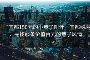 “宜都150元的小巷子叫什”宜都秘境，尋找那條價(jià)值百元的巷子風(fēng)情