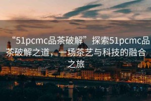 “51pcmc品茶破解”探索51pcmc品茶破解之道，一場(chǎng)茶藝與科技的融合之旅