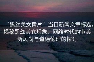“黑絲美女黃片”當(dāng)日新聞文章標(biāo)題，揭秘黑絲美女現(xiàn)象，網(wǎng)絡(luò)時(shí)代的審美新風(fēng)尚與道德倫理的探討