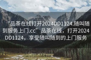 “品茶在線打開2024DD1124.隨叫隨到服務(wù)上門.cc”品茶在線，打開2024DD1124，享受隨叫隨到的上門服務(wù)