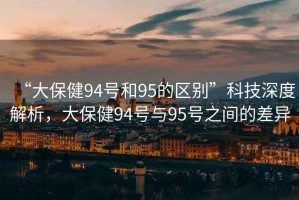 “大保健94號(hào)和95的區(qū)別”科技深度解析，大保健94號(hào)與95號(hào)之間的差異