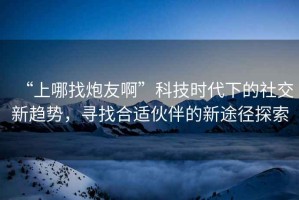 “上哪找炮友啊”科技時代下的社交新趨勢，尋找合適伙伴的新途徑探索