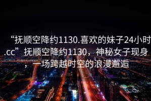 “撫順空降約1130.喜歡的妹子24小時(shí).cc”撫順空降約1130，神秘女子現(xiàn)身，一場(chǎng)跨越時(shí)空的浪漫邂逅