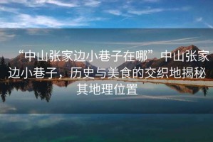 “中山張家邊小巷子在哪”中山張家邊小巷子，歷史與美食的交織地揭秘其地理位置