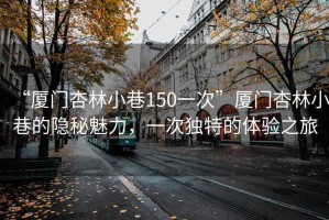 “廈門杏林小巷150一次”廈門杏林小巷的隱秘魅力，一次獨(dú)特的體驗(yàn)之旅