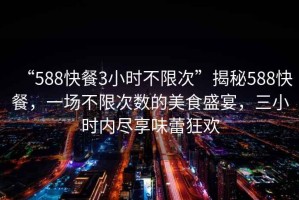 “588快餐3小時(shí)不限次”揭秘588快餐，一場(chǎng)不限次數(shù)的美食盛宴，三小時(shí)內(nèi)盡享味蕾狂歡
