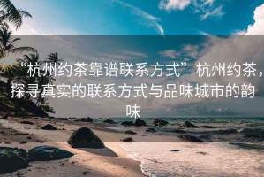 “杭州約茶靠譜聯(lián)系方式”杭州約茶，探尋真實的聯(lián)系方式與品味城市的韻味