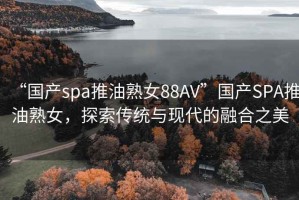 “國(guó)產(chǎn)spa推油熟女88AV”國(guó)產(chǎn)SPA推油熟女，探索傳統(tǒng)與現(xiàn)代的融合之美