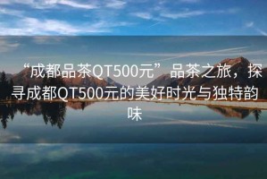 “成都品茶QT500元”品茶之旅，探尋成都QT500元的美好時(shí)光與獨(dú)特韻味