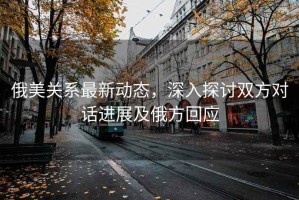 俄美關(guān)系最新動態(tài)，深入探討雙方對話進展及俄方回應(yīng)
