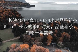 “長(zhǎng)沙400全套1130.24小時(shí)品鑒新茶葉.cc”長(zhǎng)沙的茶葉時(shí)光，品鑒新茶，領(lǐng)略千年韻味