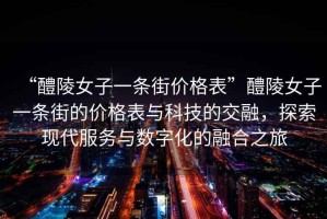 “醴陵女子一條街價(jià)格表”醴陵女子一條街的價(jià)格表與科技的交融，探索現(xiàn)代服務(wù)與數(shù)字化的融合之旅
