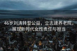 46歲劉濤轉(zhuǎn)型公益，立志建養(yǎng)老院，展現(xiàn)新時代女性責(zé)任與擔(dān)當(dāng)