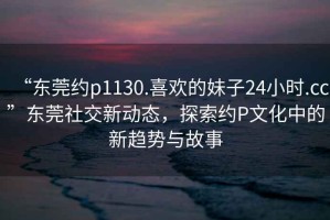 “東莞約p1130.喜歡的妹子24小時(shí).cc”東莞社交新動(dòng)態(tài)，探索約P文化中的新趨勢(shì)與故事