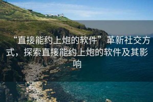 “直接能約上炮的軟件”革新社交方式，探索直接能約上炮的軟件及其影響