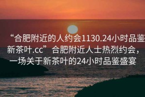 “合肥附近的人約會1130.24小時品鑒新茶葉.cc”合肥附近人士熱烈約會，一場關(guān)于新茶葉的24小時品鑒盛宴