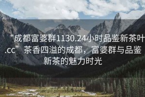 “成都富婆群1130.24小時品鑒新茶葉.cc”茶香四溢的成都，富婆群與品鑒新茶的魅力時光