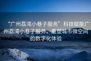 “廣州荔灣小巷子服務(wù)”科技賦能廣州荔灣小巷子服務(wù)，重塑城市微空間的數(shù)字化體驗