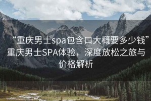 “重慶男士spa包含口大概要多少錢”重慶男士SPA體驗，深度放松之旅與價格解析