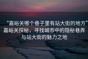 “嘉峪關哪個巷子里有站大街的地方”嘉峪關探秘，尋找城市中的隱秘巷弄與站大街的魅力之地