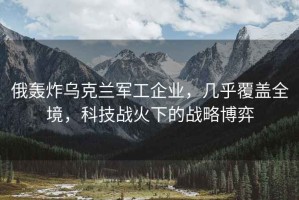 俄轟炸烏克蘭軍工企業(yè)，幾乎覆蓋全境，科技戰(zhàn)火下的戰(zhàn)略博弈