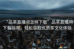 “品茶直播間怎樣下載”品茶直播間下載指南，輕松獲取優(yōu)質茶文化體驗