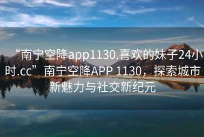 “南寧空降app1130.喜歡的妹子24小時(shí).cc”南寧空降A(chǔ)PP 1130，探索城市新魅力與社交新紀(jì)元