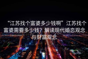 “江蘇找個(gè)富婆多少錢啊”江蘇找個(gè)富婆需要多少錢？解讀現(xiàn)代婚戀觀念與財(cái)富觀念